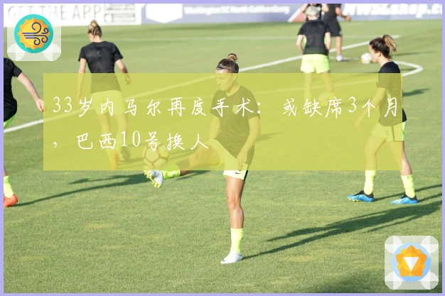 33岁内马尔再度手术：或缺席3个月，巴西10号换人