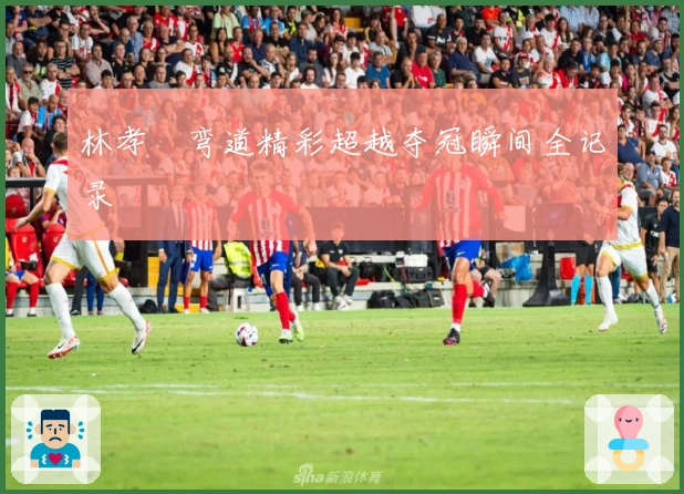 林孝埈弯道精彩超越夺冠瞬间全记录