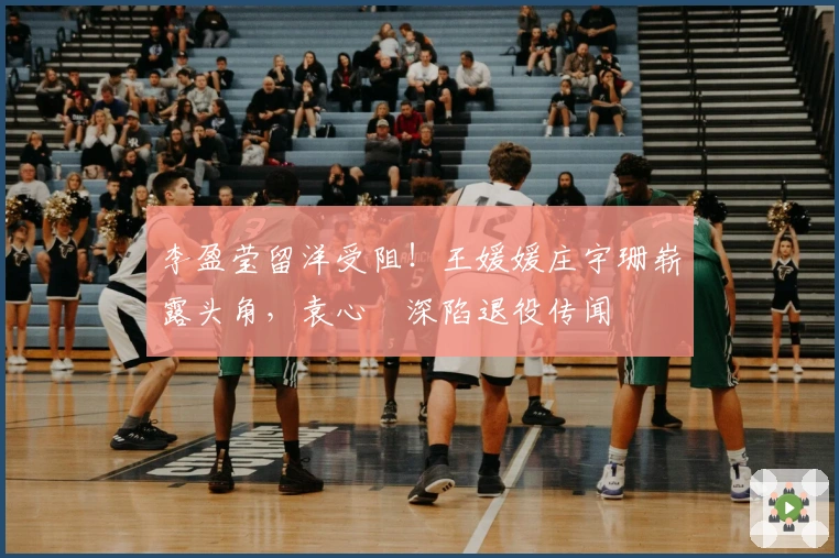 李盈莹留洋受阻！王媛媛庄宇珊崭露头角，袁心玥深陷退役传闻