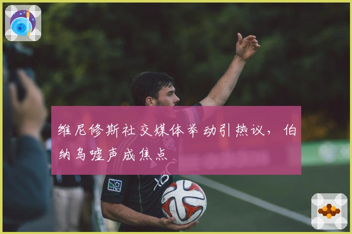 维尼修斯社交媒体举动引热议，伯纳乌嘘声成焦点