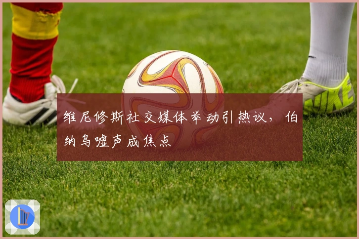 维尼修斯社交媒体举动引热议，伯纳乌嘘声成焦点