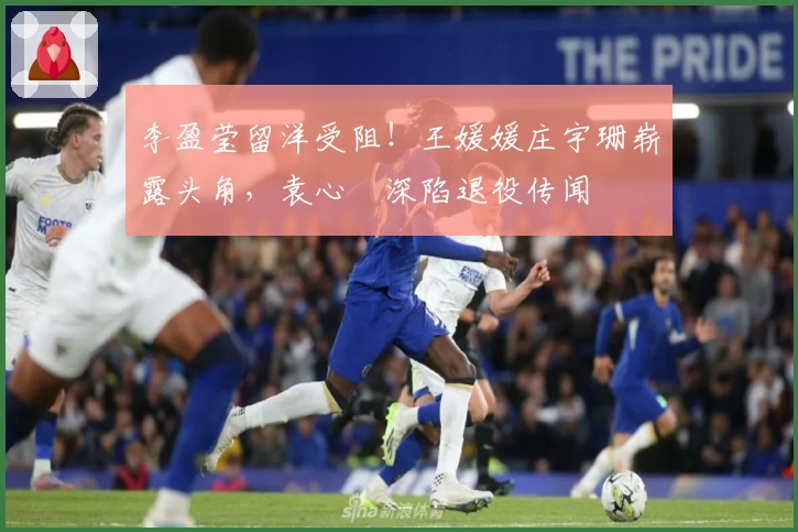 李盈莹留洋受阻！王媛媛庄宇珊崭露头角，袁心玥深陷退役传闻