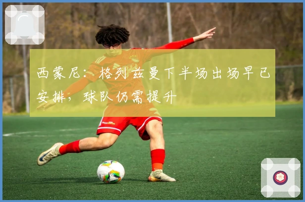 西蒙尼：格列兹曼下半场出场早已安排，球队仍需提升