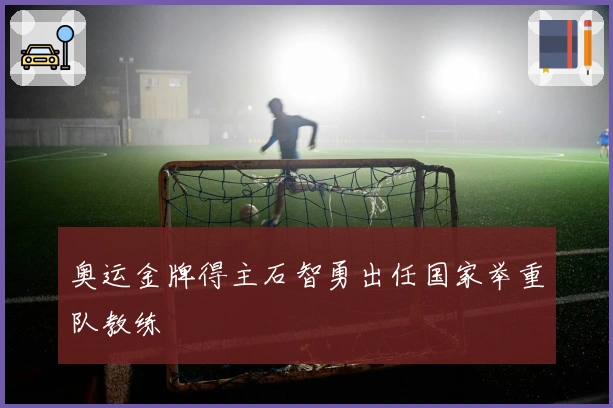 奥运金牌得主石智勇出任国家举重队教练