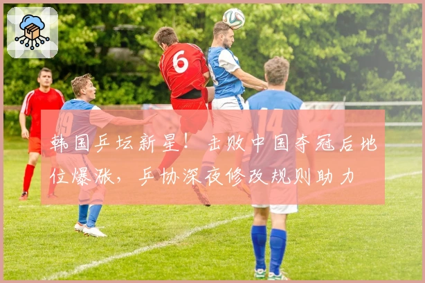 韩国乒坛新星！击败中国夺冠后地位爆涨，乒协深夜修改规则助力