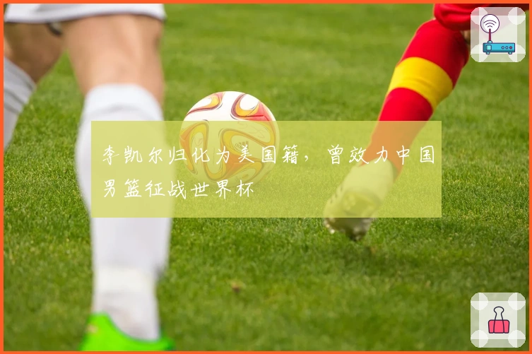 李凯尔归化为美国籍，曾效力中国男篮征战世界杯