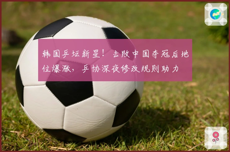 韩国乒坛新星！击败中国夺冠后地位爆涨，乒协深夜修改规则助力