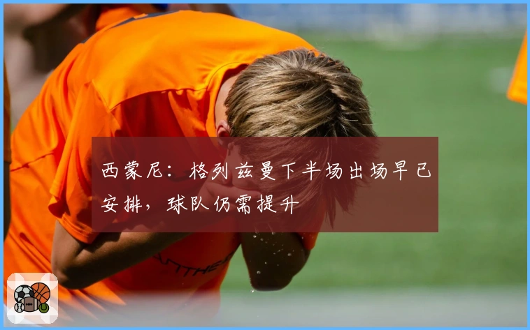 西蒙尼：格列兹曼下半场出场早已安排，球队仍需提升