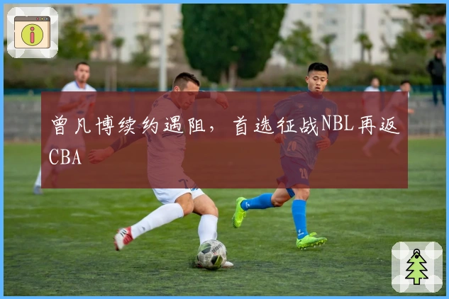 曾凡博续约遇阻，首选征战NBL再返CBA