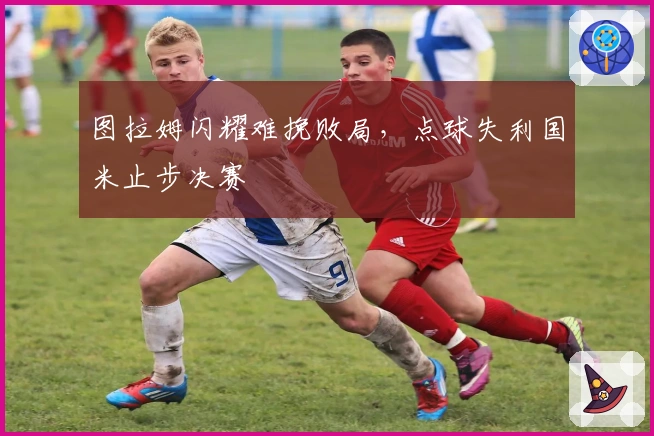 图拉姆闪耀难挽败局，点球失利国米止步决赛