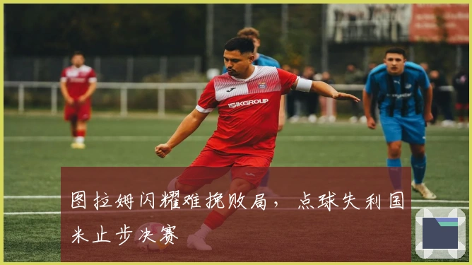 图拉姆闪耀难挽败局，点球失利国米止步决赛