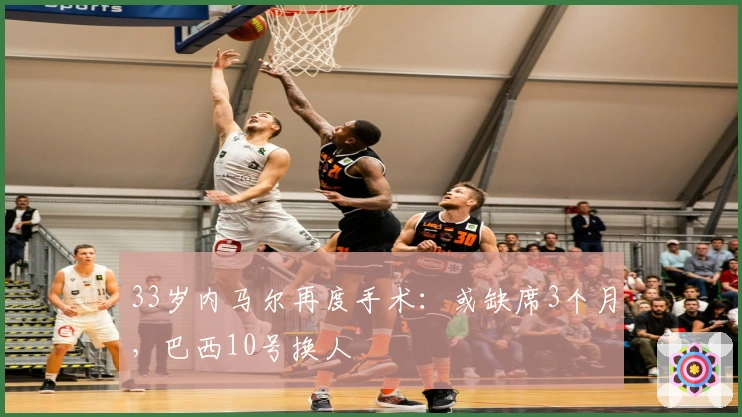 33岁内马尔再度手术：或缺席3个月，巴西10号换人